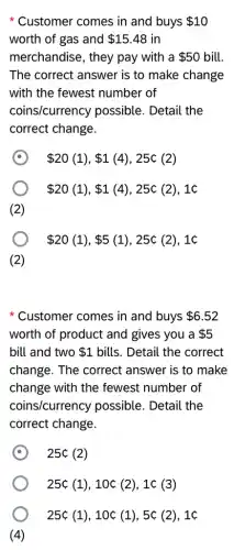 Customer comes in and buys 10
worth of gas and 15.48 in
merchandise, they pay with a 50 bill.
The correct answer is to make change
with the fewest number of
coins/currency possible. Detail the
correct change.
 20(1), 1(4),25c(2)
 20(1), 1(4),25& (2),1C
(2)
 20(1), 5(1),25c(2),1c
(2)
Customer comes in and buys 6.52
worth of product and gives you a 5
bill and two 1 bills. Detail the correct
change. The correct answer is to make
change with the fewest number of
coins/currency possible. Detail the
correct change.
C
25c(2)
25c(1),10c(2),1c(3)
25c(1),10c(1),5c(2),1c
(4)