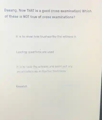 Daaang. Now THAT is a good cross examination! Which
of these is NOT true of cross examinations?
It is to show how trustworthy the witness is.
Leading questions are used.
It is to test the witness and point out any
inconsistencies in his/her testimony.