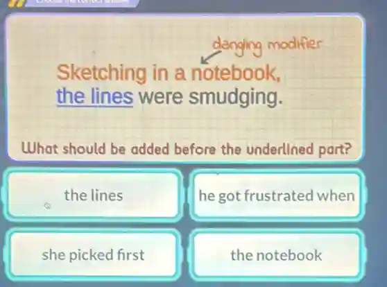 danging modifier
Sketching in a notebook,
the lines were smudging.
What should be added before the underlined part?
the lines
he got frustrated when
she picked first
the notebook