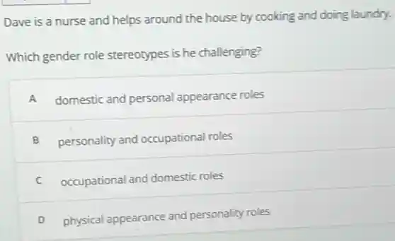 Dave is a nurse and helps around the house by cooking and doing laundry.
Which gender role stereotypes is he challenging?
A domestic and personal appearance roles
B personality and occupational roles
C occupational and domestic roles
D physical appearance and personality roles