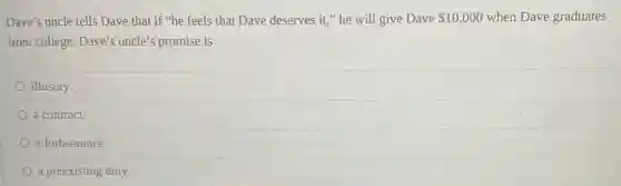 Dave's uncle tells Dave that if "he feels that Dave deserves it."he will give Dave 10,000 when Dave graduates
from college. Dave's uncle's promise is
illusory.
a contract.
a forbearance.
a preexisting duty.