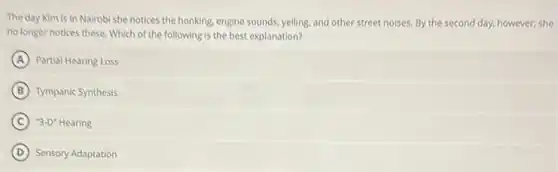 The day Kim is in Nairobi she notices the honking, engine sounds yelling, and other street noises. By the second day, however, she
no longer notices these Which of the following is the best explanation?
A Partial Hearing Loss
B Tympanic Synthesis
C ''3-D''Hearing
D Sensory Adaptation