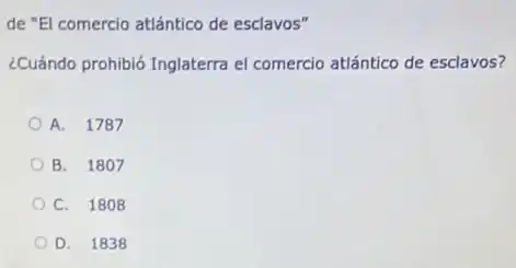 de "El comercio atlántico de esclavos"
¿Cuándo prohibió Inglaterra el comercio atlántico de esclavos?
A. 1787
B. 1807
C. 1808
D. 1838