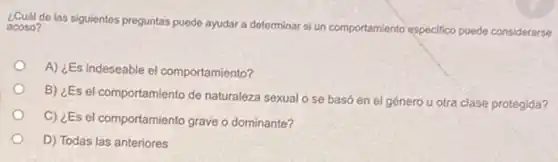 de las siguientes preguntas puede ayudar a determinar si un comportamiento especifico puede considerarse acoso?
A) ¿Es indeseable el comportamiento?
B) ¿Es el comportamiento de naturaleza sexual o se basó en el género u otra clase protegida?
C) ¿Es el comportamiento grave o dominante?
D) Todas las anteriores