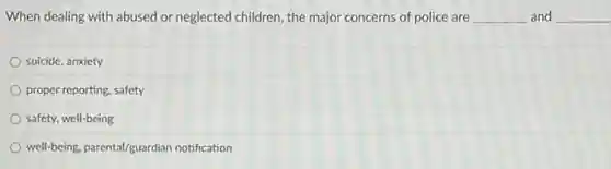 When dealing with abused or neglected children, the major concerns of police are __ and __
suicide, anxiety
proper reporting, safety
safety, well-being
well-being, parental/guardian notification