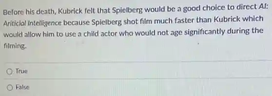 Before his death . Kubrick felt that Spielberg would be a good choice to direct Al:
Ariticial Intelligence because Spielberg shot film much faster than Kubrick which
would allow him to use a child actor who would not age significantly during the
filming.
True
False