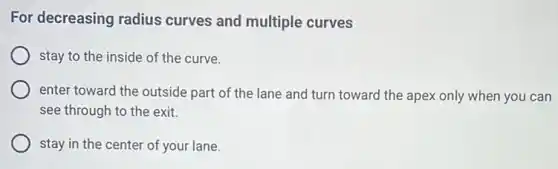 For decreasing radius curves and multiple curves
stay to the inside of the curve.
enter toward the outside part of the lane and turn toward the apex only when you can
see through to the exit.
stay in the center of your lane.