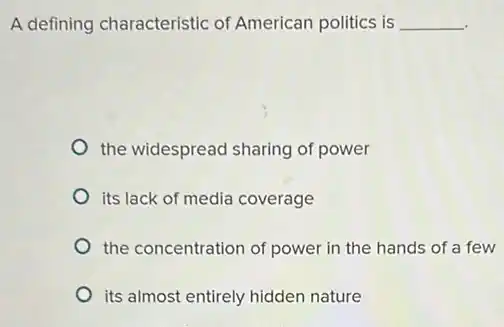 A defining characteristic of American politics is __
the widespread sharing of power
its lack of media coverage
the concentration of power in the hands of a few
its almost entirely hidden nature