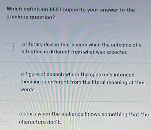 Which definition BEST supports your answer to the
previous question?
a literary device that occurs when the outcome of a
situation is different from what was expected
a figure of speech where the speaker's intended
meaning is different from the literal meaning of their
words
occurs when the audience knows something that the
characters don't.