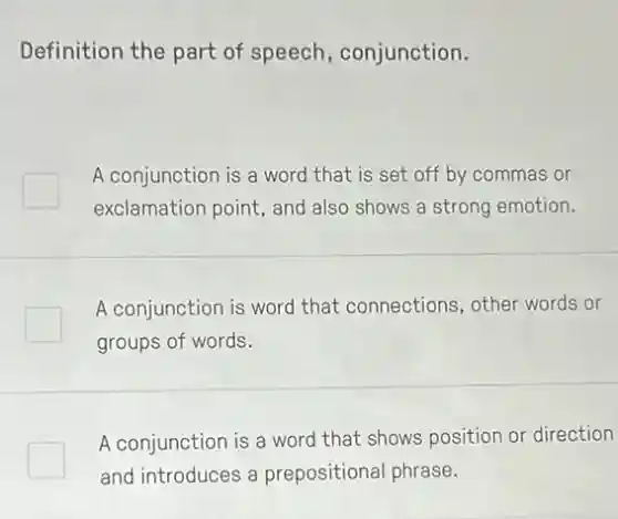 Definition the part of speech, conjunction.
A conjunction is a word that is set off by commas or
exclamation point, and also shows a strong emotion.
A conjunction is word that connections, other words or
groups of words.
A conjunction is a word that shows position or direction
and introduces a prepositional phrase.