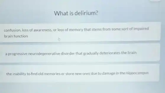 What is delirium?
confusion, loss of awareness, or loss of memory that stems from some sort of impaired
brain function
a progressive neurodegenerative disorder that gradually deteriorates the brain
the inability to find old memories or store new ones due to damage in the hippocampus