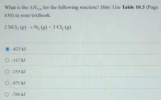 What is the Delta H_(rxn) for the following reaction? Hint: Use Table 10.3 (Page
430) in your textbook.
2NCl_(3)(g)arrow N_(2)(g)+3Cl_(2)(g)
C -823kJ
-117kJ
-233kJ
-475kJ
-766kJ