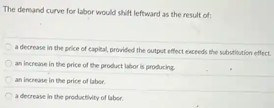 The demand curve for labor would shift leftward as the result of:
a decrease in the price of capital, provided the output effect exceeds the substitution effect.
an increase in the price of the product labor is producing.
an increase in the price of labor.
a decrease in the productivity of labor.