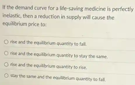 If the demand curve for a life-saving medicine is perfectly
inelastic, then a reduction in supply will cause the
equilibrium price to:
rise and the equilibrium quantity to fall.
rise and the equilibrium quantity to stay the same.
rise and the equilibrium quantity to rise.
stay the same and the equilibrium quantity to fall.
