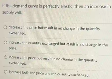 If the demand curve is perfectly elastic, then an increase in
supply will:
decrease the price but result in no change in the quantity
exchanged.
increase the quantity exchanged but result in no change in the
price.
increase the price but result in no change in the quantity
exchanged.
increase both the price and the quantity exchanged.