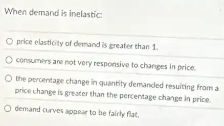 When demand is inelastic:
price elasticity of demand is greater than 1.
consumers are not very responsive to changes in price.
the percentage change in quantity demanded resulting from a
price change is greater than the percentage change in price.
demand curves appear to be fairly flat.
