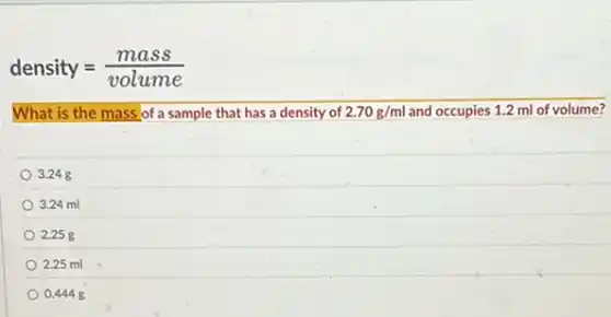 density=(mass)/(volume)
What is the mass of a sample that has a density of 2.70g/ml and occupies 1.2 ml of volume?
3.248
3.24 ml
2.258
2.25 ml
0.4448