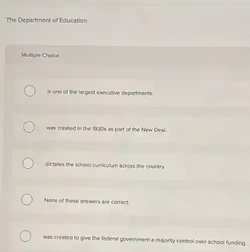 The Department of Education
Multiple Choice
is one of the largest executive departments.
was created in the 1930s as part of the New Deal.
dictates the school curriculum across the country.
None of these answers are correct.
was created to give the federal government a majority control over school funding.