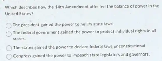 Which describes how the 14th Amendment affected the balance of power in the
United States?
The president gained the power to nullify state laws.
The federal government gained the power to protect individual rights in all
states.
The states gained the power to declare federal laws unconstitutional.
Congress gained the power to impeach state legislators and governors.