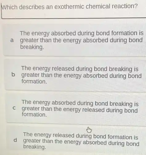 Which describes an exothermic chemical reaction?
The energy absorbed during bond I formation is
a greater than the energy absorbed during bond
breaking.
The energy released during bond breaking is
b greater than the energy absorbed during bond
formation.
The energy absorbed during bond breaking is
C greater than the energy released during bond
formation.
The energy released during bond formation is
d greater than the energy absorbed during bond
breaking.