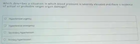 Which describes a situation in which blood pressure is severely elevated and there is evidence
of actual or probable target organ damage?
Hypertensive urgency
Hypertensive emergency
Secondary hypertension
Primary hypertension