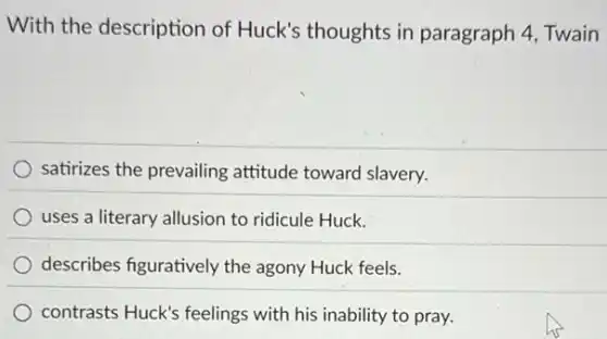 With the description of Huck's thoughts in paragraph 4, Twain
satirizes the prevailing attitude toward slavery.
uses a literary allusion to ridicule Huck.
describes figuratively the agony Huck feels.
contrasts Huck's feelings with his inability to pray.