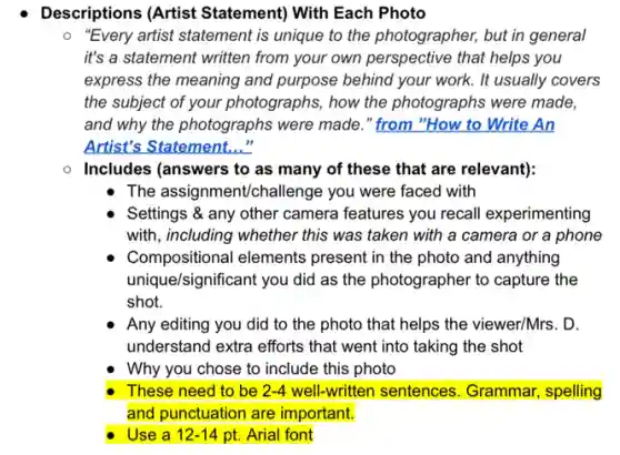 Descriptions (Artist Statement) With Each Photo
"Every artist statement is unique to the photographer,but in general
it's a statement written from your own perspective that helps you
express the meaning and purpose behind your work.It usually covers
the subject of your photographs, how the photographs were made,
and why the photographs were made." from "How to Write An
Artist's Statement..."
Includes (answers to as many of these that are relevant):
The assignment/challenge you were faced with
Settings & any other camera features you recall experimenting
with, including whether this was taken with a camera or a phone
Compositional elements present in the photo and anything
unique/significant you did as the photographer to capture the
shot.
Any editing you did to the photo that helps the viewer/Mrs. D.
understand extra efforts that went into taking the shot
Why you chose to include this photo
These need to be 2-4 well-written sentences . Grammar, spelling
and punctuation are important.
Use a 12-14 pt. Arial font