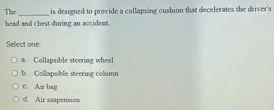 The __ is designed to provide a collapsing cushion that decelerates the driver's
head and chest during an accident.
Select one:
a. Collapsible steering wheel
b. Collapsible steering column
c. Air bag
d. Air suspension