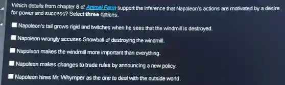 Which details from chapter B of Animal Farm support the inference that Napoleon's actions are motivated by a desire
for power and success?Select three options.
Napoleon's tail grows rigid and twitches when he sees that the windmill is destroyed.
Napoleon wrongly accuses Snowball of destroying the windmill.
Napoleon makes the windmill more important than everything.
Napoleon makes changes to trade rules by announcing a new policy.
Napoleon hires Mr Whymper as the one to deal with the outside world.