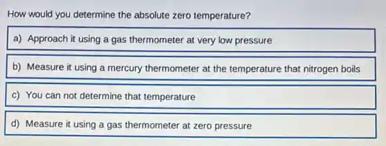 How would you determine the absolute zero temperature?
a) Approach it using a gas thermometer at very low pressure
b) Measure it using a mercury thermometer at the temperature that nitrogen boils
c) You can not determine that temperature
d) Measure it using a gas thermometer at zero pressure