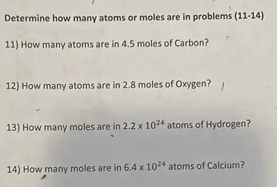 Determine how many atoms or moles are in problems (11-14)
11) How many atoms are in 4.5 moles of Carbon?
12) How many atoms are in 2.8 moles of Oxygen?
13) How many moles are in 2.2times 10^24 atoms of Hydrogen?
14) How many moles are in 6.4times 10^24 atoms of Calcium?