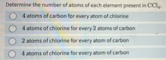 Determine the number of atoms of each element present in CCl_(4)
4 atoms of carbon for every atom of chlorine
4 atoms of chlorine for every 2 atoms of carbon
2 atoms of chlorine for every atom of carbon
4 atoms of chlorine for every atom of carbon