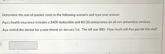 Determine the out-of-pocket costs in the following scenario and type your answer.
Aya's health insurance includes a 400 deductible and 80/20 coinsurance on all non-preventive services.
Aya visited the doctor for a sore throat on January 1st. The bill was 80 How much will Aya pay for the visit?
square