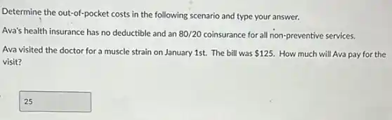 Determine the out-of-pocket costs in the following scenario and type your answer.
Ava's health insurance has no deductible and an 80/20 coinsurance for all non preventive services.
Ava visited the doctor for a muscle strain on January 1st. The bill was 125. How much will Ava pay for the
visit?
square