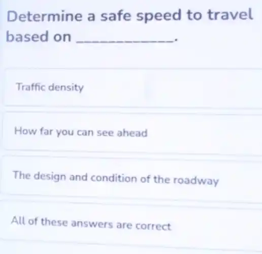Determine a safe speed to travel
based on __
Traffic density
How far you can see ahead
The design and condition of the roadway
All of these answers are correct