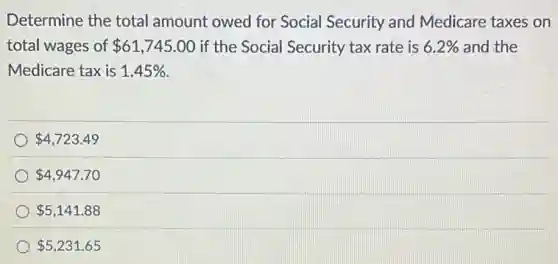 Determine the total amount owed for Social Security and Medicare taxes on
total wages of 61,745.00 if the Social Security tax rate is 6.2% and the
Medicare tax is 1.45%
4,723.49
4,947.70
5,141.88
5,231.65