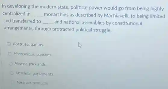 In developing the modern state, political power would go from being highly
centralized in __ monarchies as described by Machiavelli, to being limited
and transferred to __ and national assemblies by constitutional
arrangements, through protracted political struggle.
Abstruse, parlors.
Abstemious, parishes.
Absent, parklands.
Absolutc, parliaments.
Abstract, parquets.