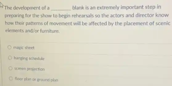 The development of a __ blank is an extremely important step in
preparing for the show to begin rehearsals so the actors and director know
how their patterns of movement will be affected by the placement of scenic
elements and/or furniture.
magic sheet
hanging schedule
screen projection
floor plan or ground plan