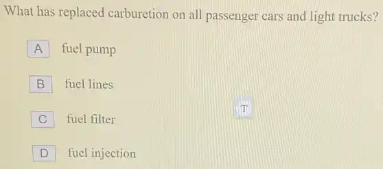 D
fuel injection
What has replaced carburetion on all passenger cars and light trucks?
A
fuel pump
B
fuel lines
C
fuel filter