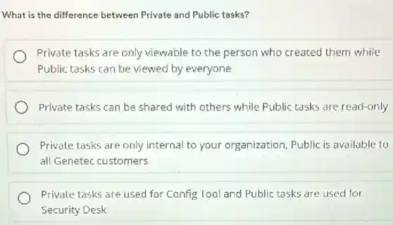 What is the difference between Private and Public tasks?
Private tasks are only viewable to the person who created them while
Public tasks can be viewed by everyone
Private tasks can be shared with others while Public tasks are read-only
Private tasks are only internal to your organization, Public is available to
all Genetec customers
Private tasks are used for Config Tool and Public tasks are used for
Security Desk