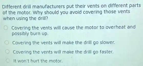Different drill manufacturers put their vents on different parts
of the motor. Why should you avoid covering those vents
when using the drill?
Covering the vents will cause the motor to overheat and
possibly burn up.
Covering the vents will make the drill go slower.
Covering the vents will make the drill go faster.
It won't hurt the motor.