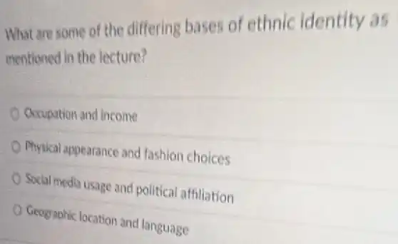 What are some of the differing bases of ethnic identity as
mentioned in the lecture?
Occupation and income
Physical appearance and fashion choices
Social media usage and political affiliation
Geographic location and language