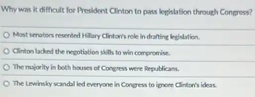 Why was it difficult for President Clinton to pass legislation through Congress?
Most senators resented Hillary Clinton's role in drafting legislation.
Clinton lacked the negotiation skills to win compromise.
The majority in both houses of Congress were Republicans.
The Lewinsky scandal led everyone in Congress to ignore Clinton's ideas.