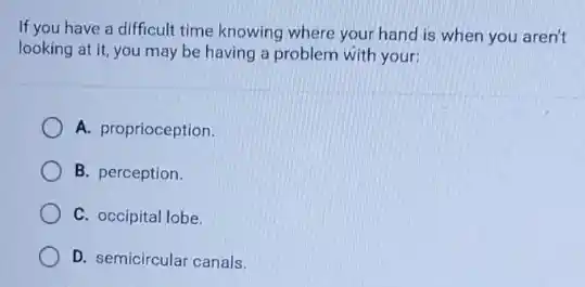If you have a difficult time knowing where your hand is when you aren't
looking at it, you may be having a problem with your:
A. proprioception.
B. perception.
C. occipital lobe.
D. semicircular canals.