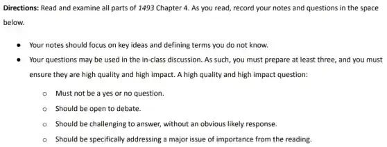 Directions: Read and examine all parts of 1493 Chapter 4. As you read, record your notes and questions in the space
below.
Your notes should focus on key ideas and defining terms you do not know.
Your questions may be used in the in -class discussion. As such , you must prepare at least three, and you must
ensure they are high quality and high impact.A high quality and high impact question:
Must not be a yes or no question.
Should be open to debate.
Should be challenging to answer, without an obvious likely response.
Should be specifically addressing a major issue of importance from the reading.