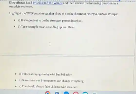 Directions: Read Priscilla and the Wimps and then answer the following question in a
complete sentence.
Highlight the TWO best choices that show the main theme of Priscilla and the Wimps:
a) It's important to be the strongest person in school.
b) True strength means standing up for others.
c) Bullies always get away with bad behavior.
d) Sometimes one brave person can change everything.
e) You should always fight violence with violence.