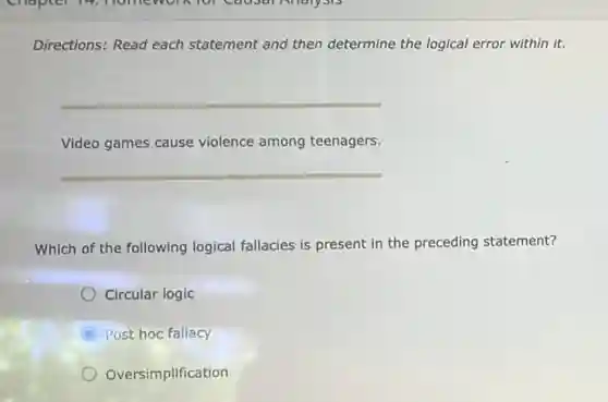 Directions: Read each statement and then determine the logical error within it.
__
Video games cause violence among teenagers.
__
Which of the following logical fallacies is present in the preceding statement?
Circular logic
C Post hoc fallacy
Oversimplification