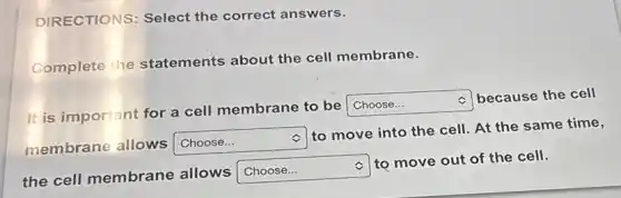 DIRECTIONS: Select the correct answers.
Complete the statements about the cell membrane.
c
It is important for a cell membrane to be
square
because the cell
membrane allows Choose... square
to move into the cell. At the same time,
the cell membrane allows
square c to move out of the cell.