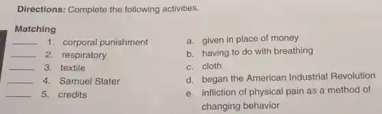 Directions:Complete the following activities.
Matching
__ 1. corporal punishment
__ 2. respiratory
__ 3. textile
__ 4. Samuel Slater
__ 5. credits
a. given in place of money
b. having to do with breathing
c. cloth
d. began the American Industrial Revolution
e. infliction of physical pain as a method of
changing behavior