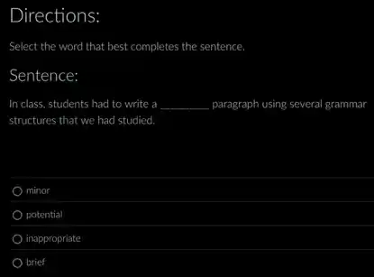 Directions:
Select the word that best completes the sentence.
Sentence:
In class, students had to write a __ paragraph using several grammar
structures that we had studied.
minor
potential
inappropriate
brief